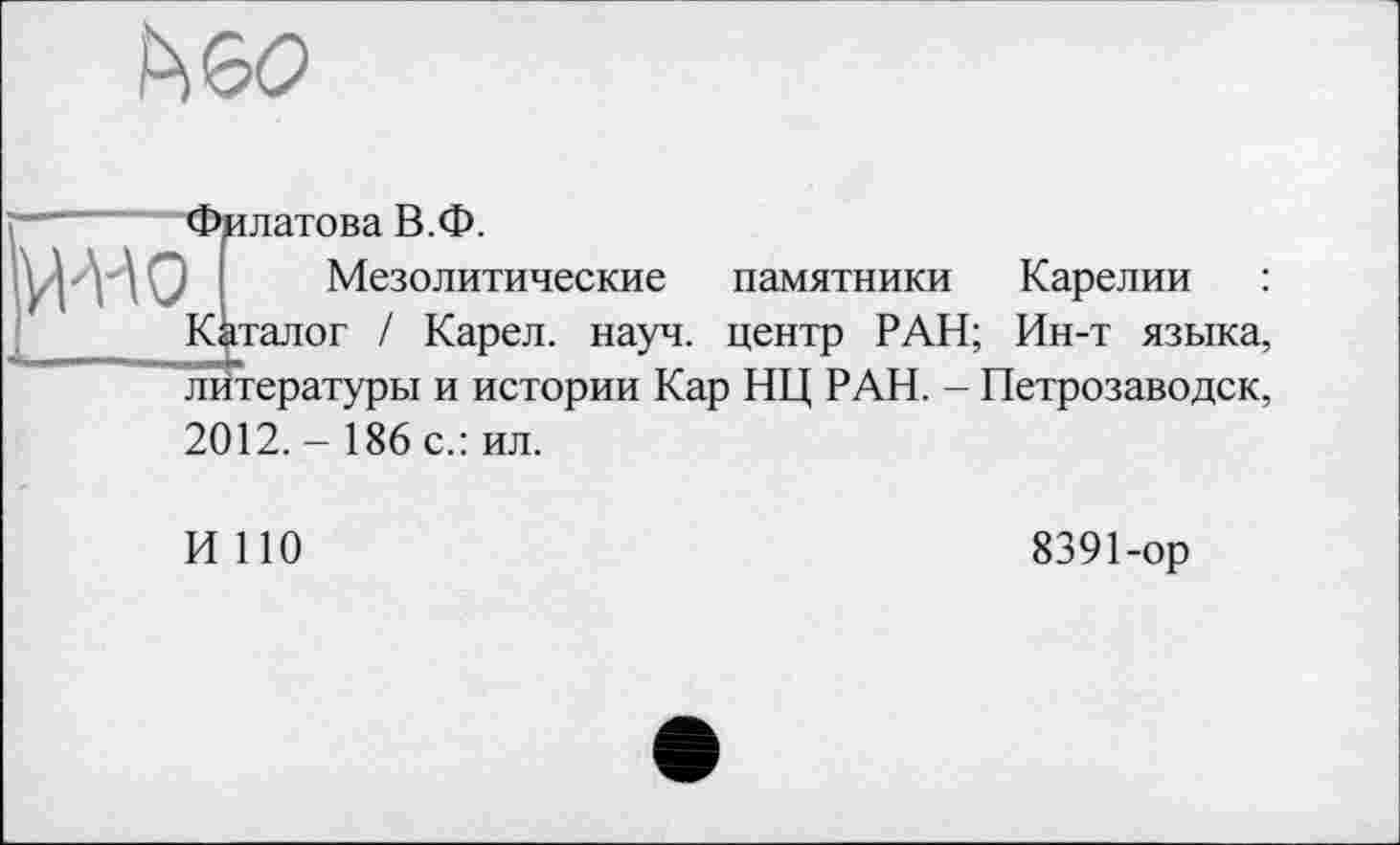 ﻿
-НО
Филатова В.Ф.
Мезолитические памятники Карелии
Каталог / Карел, науч, центр РАН; Ин-т языка,
литературы и истории Кар НЦ РАН. - Петрозаводск,
2012. - 186 с.: ил.
И НО
8391-ор